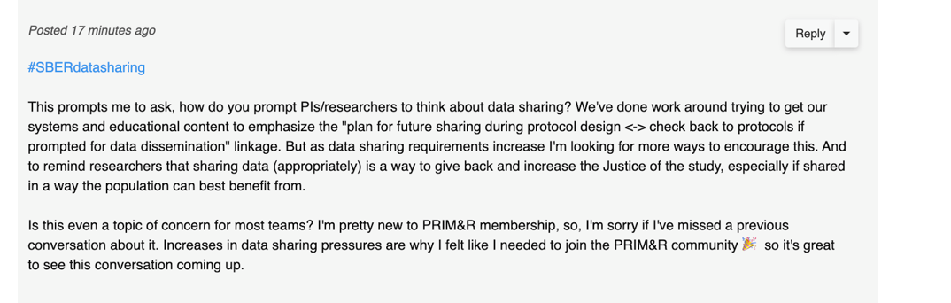 Screenshots of first SBERdatasharing post: "#SBERdatasharing Reply This prompts me to ask, how do you prompt Pls/researchers to think about data sharing? We've done work around trying to get our systems and educational content to emphasize the "plan for future sharing during protocol design <-> check back to protocols if prompted for data dissemination" linkage. But as data sharing requirements increase I'm looking for more ways to encourage this. And to remind researchers that sharing data (appropriately) is a way to give back and increase the Justice of the study, especially if shared in a way the population can best benefit from. Is this even a topic of concern for most teams? I'm pretty new to PRIM&R membership, so, I'm sorry if I've missed a previous conversation about it. Increases in data sharing pressures are why I felt like I needed to join the PRIM&R community so it's great to see this conversation coming up."